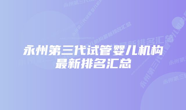 永州第三代试管婴儿机构最新排名汇总