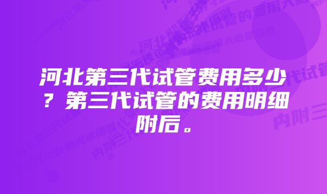 河北第三代试管费用多少？第三代试管的费用明细附后。