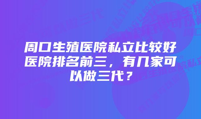 周口生殖医院私立比较好医院排名前三，有几家可以做三代？