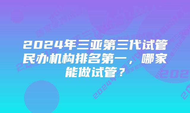 2024年三亚第三代试管民办机构排名第一，哪家能做试管？