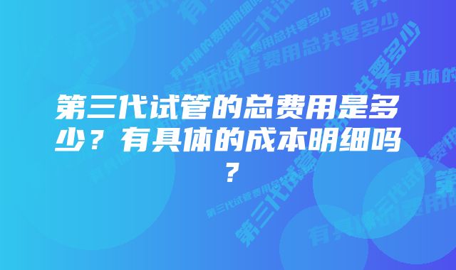 第三代试管的总费用是多少？有具体的成本明细吗？