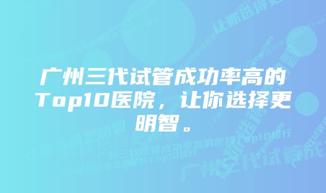 广州三代试管成功率高的Top10医院，让你选择更明智。