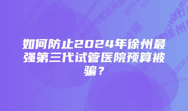 如何防止2024年徐州最强第三代试管医院预算被骗？