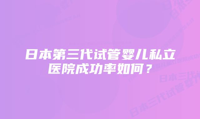 日本第三代试管婴儿私立医院成功率如何？