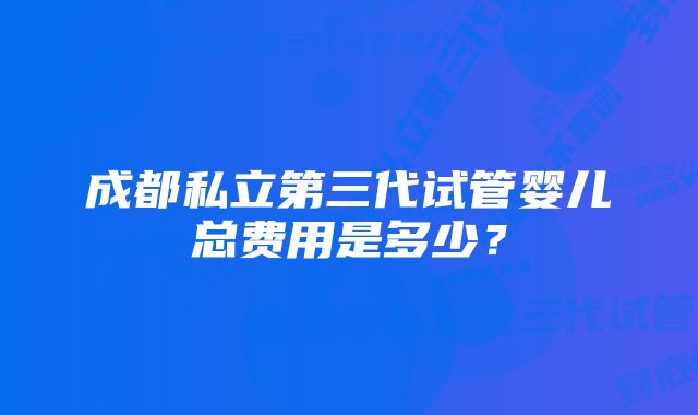 成都私立第三代试管婴儿总费用是多少？