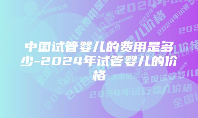 中国试管婴儿的费用是多少-2024年试管婴儿的价格