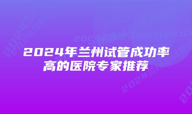 2024年兰州试管成功率高的医院专家推荐