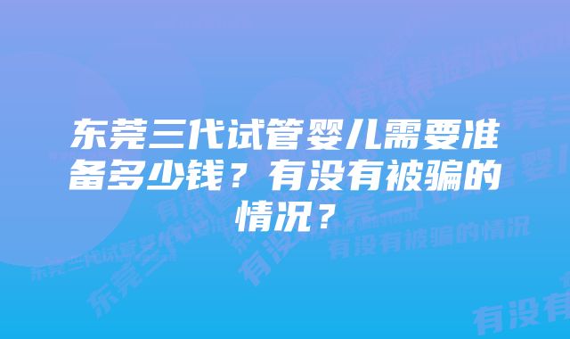 东莞三代试管婴儿需要准备多少钱？有没有被骗的情况？