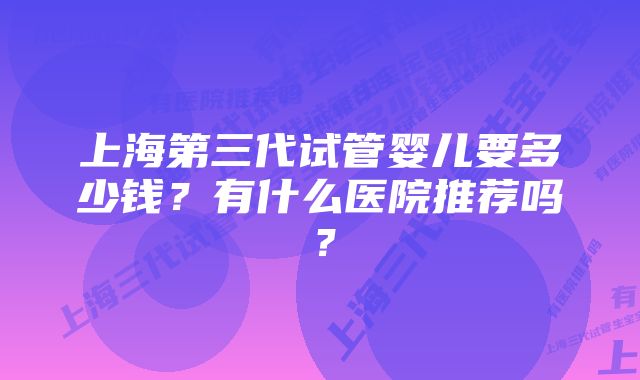 上海第三代试管婴儿要多少钱？有什么医院推荐吗？