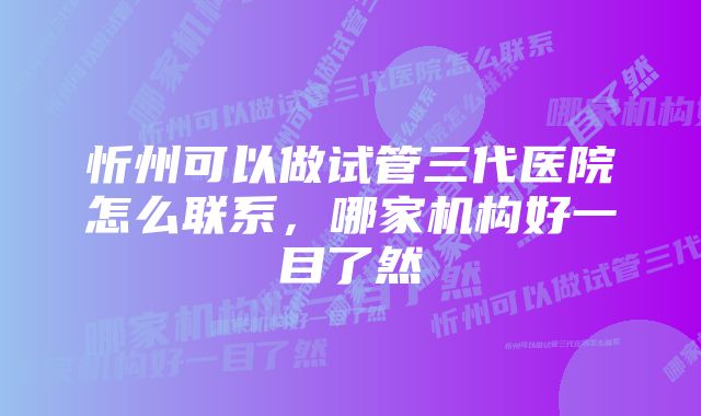 忻州可以做试管三代医院怎么联系，哪家机构好一目了然