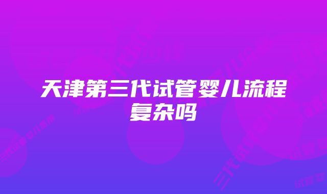 天津第三代试管婴儿流程复杂吗