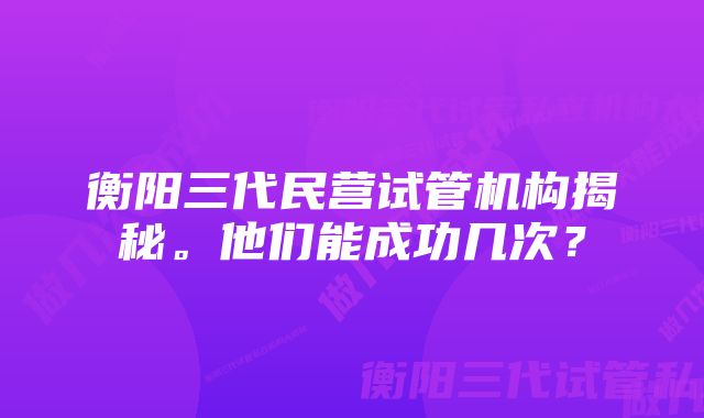 衡阳三代民营试管机构揭秘。他们能成功几次？