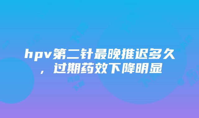 hpv第二针最晚推迟多久，过期药效下降明显