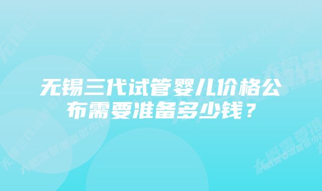 无锡三代试管婴儿价格公布需要准备多少钱？