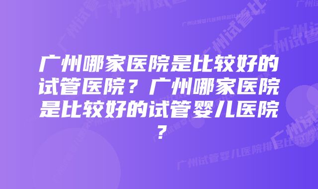 广州哪家医院是比较好的试管医院？广州哪家医院是比较好的试管婴儿医院？