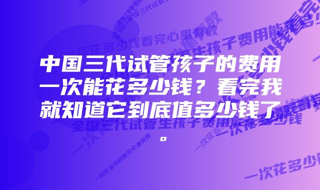 中国三代试管孩子的费用一次能花多少钱？看完我就知道它到底值多少钱了。