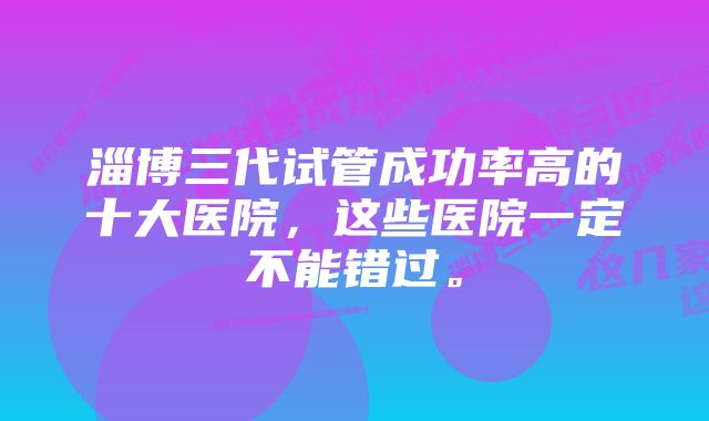 淄博三代试管成功率高的十大医院，这些医院一定不能错过。