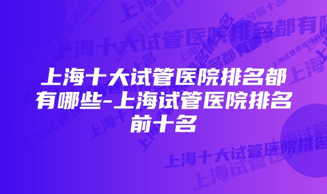 上海十大试管医院排名都有哪些-上海试管医院排名前十名