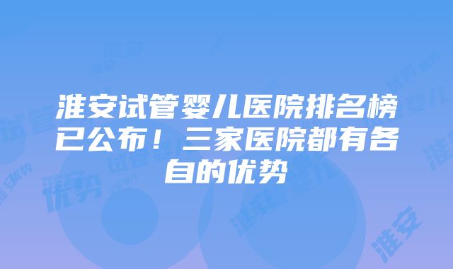 淮安试管婴儿医院排名榜已公布！三家医院都有各自的优势