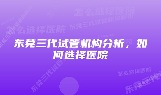 东莞三代试管机构分析，如何选择医院