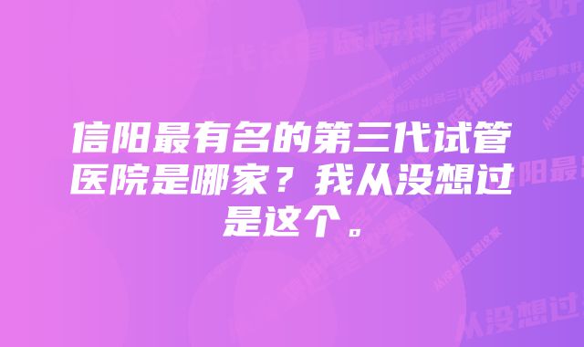 信阳最有名的第三代试管医院是哪家？我从没想过是这个。