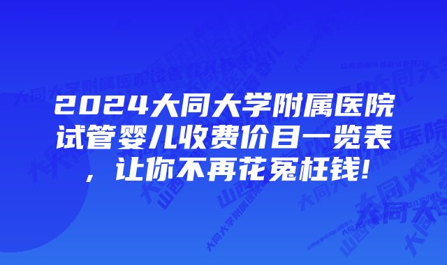 2024大同大学附属医院试管婴儿收费价目一览表，让你不再花冤枉钱!