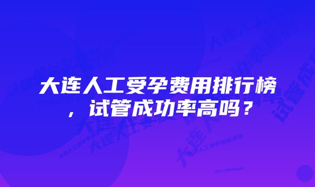 大连人工受孕费用排行榜，试管成功率高吗？