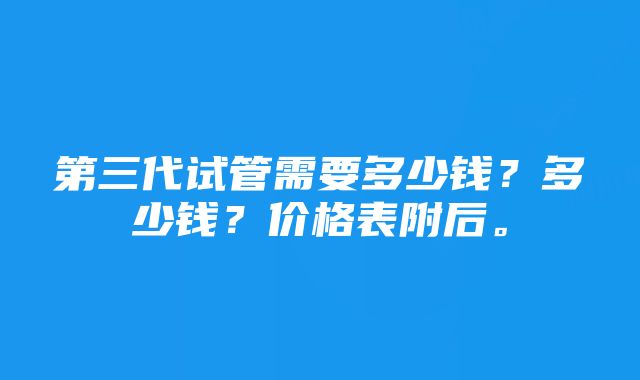 第三代试管需要多少钱？多少钱？价格表附后。