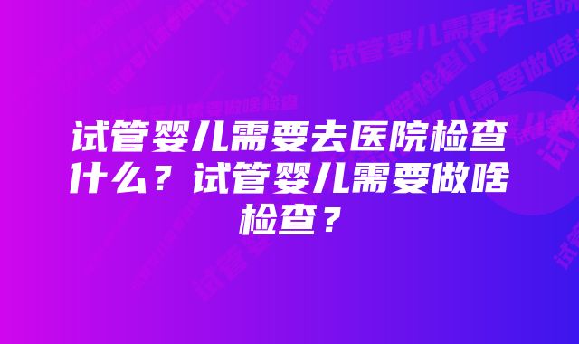 试管婴儿需要去医院检查什么？试管婴儿需要做啥检查？