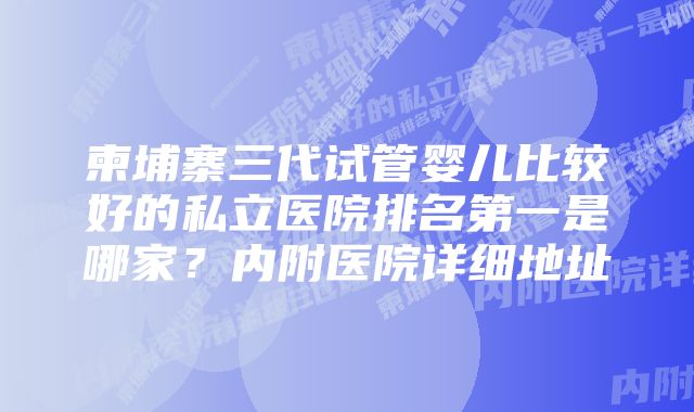 柬埔寨三代试管婴儿比较好的私立医院排名第一是哪家？内附医院详细地址