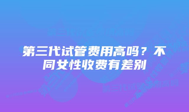 第三代试管费用高吗？不同女性收费有差别