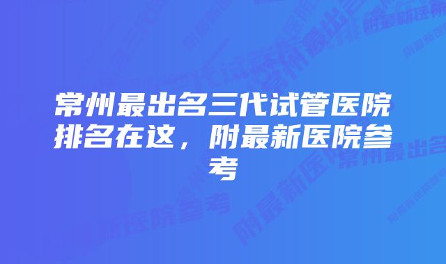 常州最出名三代试管医院排名在这，附最新医院参考