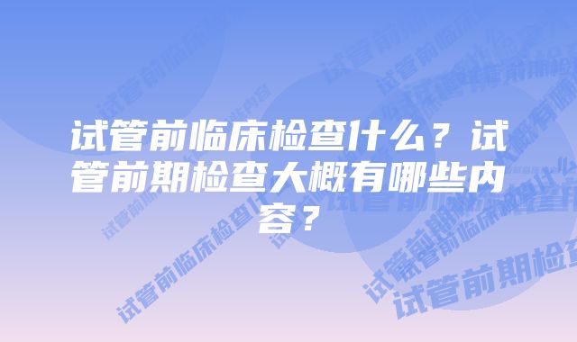 试管前临床检查什么？试管前期检查大概有哪些内容？