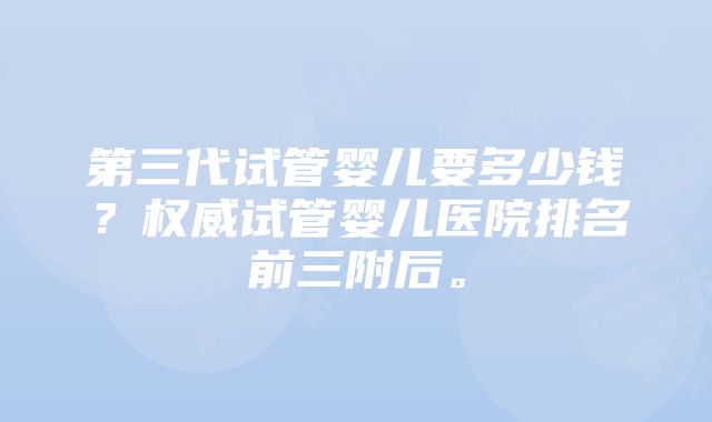 第三代试管婴儿要多少钱？权威试管婴儿医院排名前三附后。