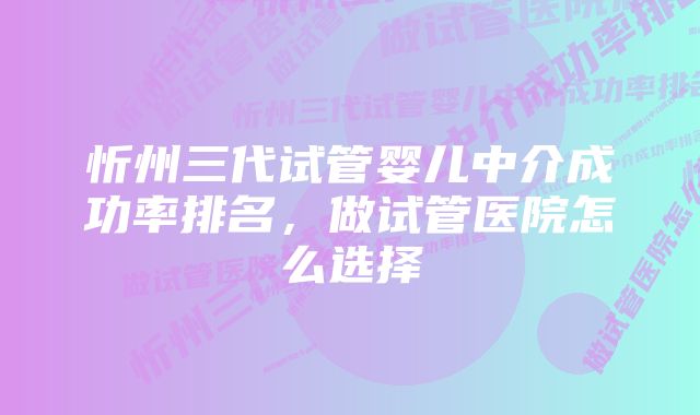 忻州三代试管婴儿中介成功率排名，做试管医院怎么选择