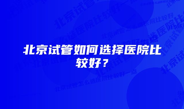 北京试管如何选择医院比较好？