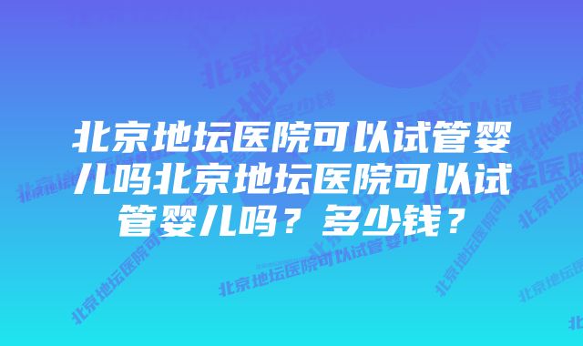 北京地坛医院可以试管婴儿吗北京地坛医院可以试管婴儿吗？多少钱？