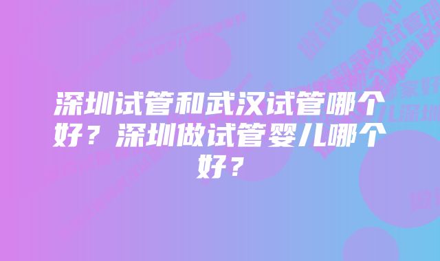 深圳试管和武汉试管哪个好？深圳做试管婴儿哪个好？