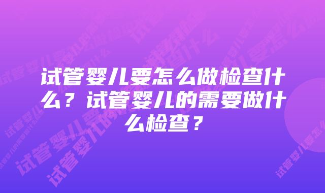 试管婴儿要怎么做检查什么？试管婴儿的需要做什么检查？