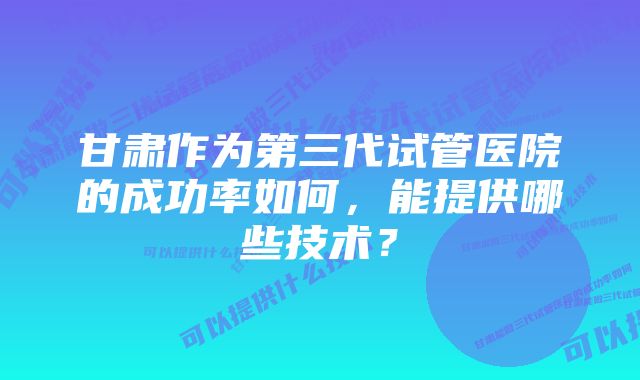 甘肃作为第三代试管医院的成功率如何，能提供哪些技术？