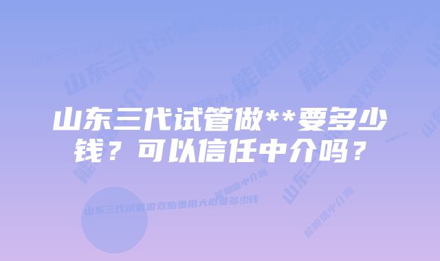 山东三代试管做**要多少钱？可以信任中介吗？