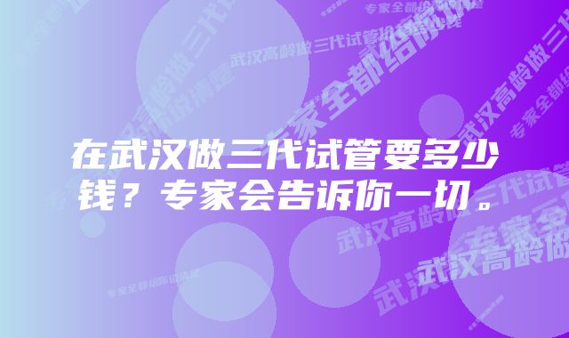 在武汉做三代试管要多少钱？专家会告诉你一切。