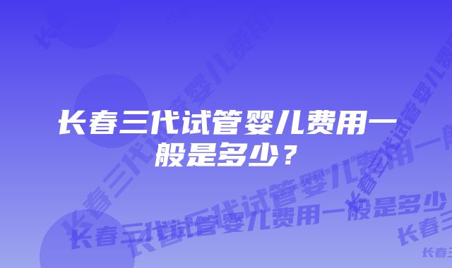 长春三代试管婴儿费用一般是多少？