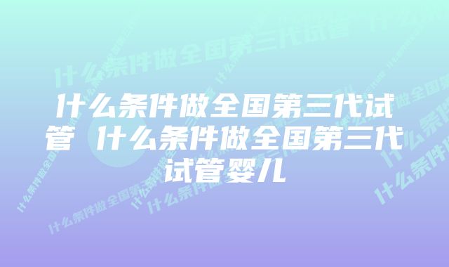 什么条件做全国第三代试管 什么条件做全国第三代试管婴儿