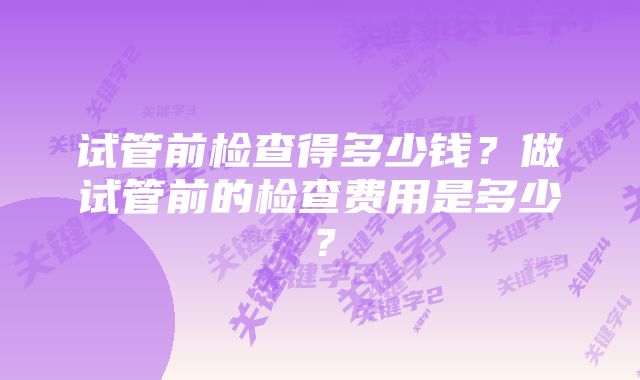 试管前检查得多少钱？做试管前的检查费用是多少？