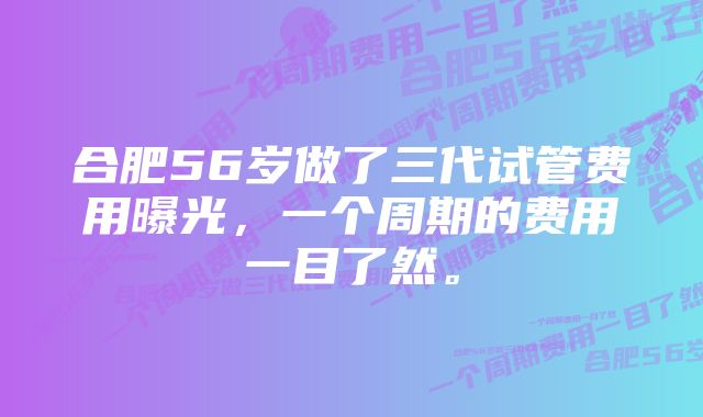 合肥56岁做了三代试管费用曝光，一个周期的费用一目了然。