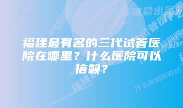 福建最有名的三代试管医院在哪里？什么医院可以信赖？