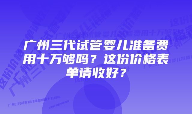 广州三代试管婴儿准备费用十万够吗？这份价格表单请收好？