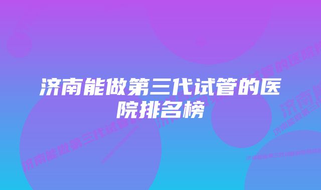 济南能做第三代试管的医院排名榜