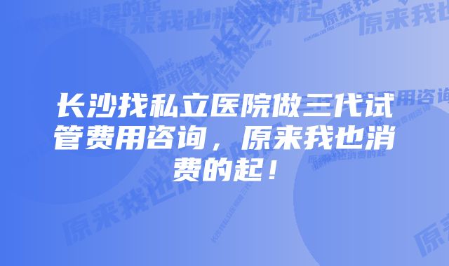 长沙找私立医院做三代试管费用咨询，原来我也消费的起！